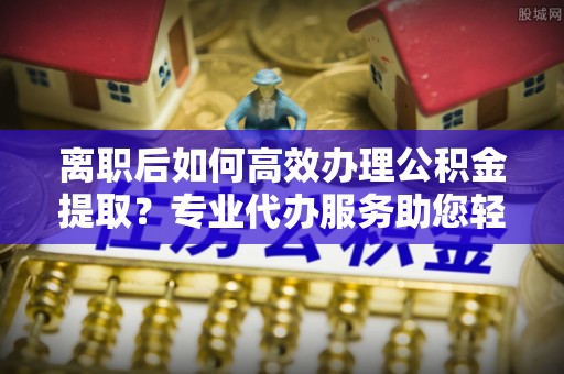 巫溪离职后如何高效办理公积金提取？专业代办服务助您轻松搞定