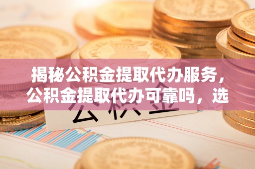 巫溪揭秘公积金提取代办服务，公积金提取代办可靠吗，选择需谨慎