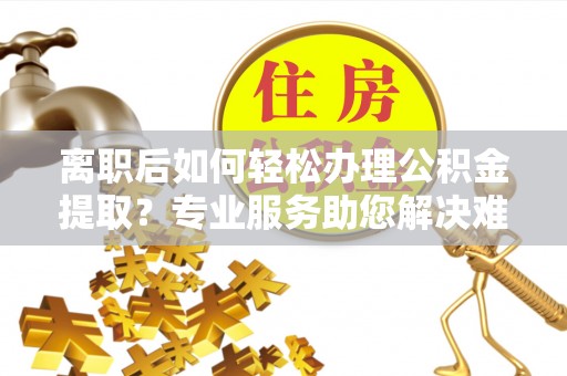 巫溪离职后如何轻松办理公积金提取？专业服务助您解决难题