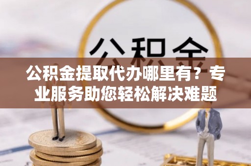 巫溪公积金提取代办哪里有？专业服务助您轻松解决难题